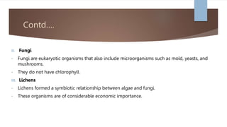 Contd….
II. Fungi
• Fungi are eukaryotic organisms that also include microorganisms such as mold, yeasts, and
mushrooms.
• They do not have chlorophyll.
III. Lichens
• Lichens formed a symbiotic relationship between algae and fungi.
• These organisms are of considerable economic importance.
 