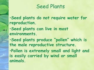 Seed Plants

•Seed plants do not require water for
reproduction.
•Seed plants can live in most
environments.
•Seed plants produce “pollen” which is
the male reproductive structure.
•Pollen is extremely small and light and
is easily carried by wind or small
animals.
 