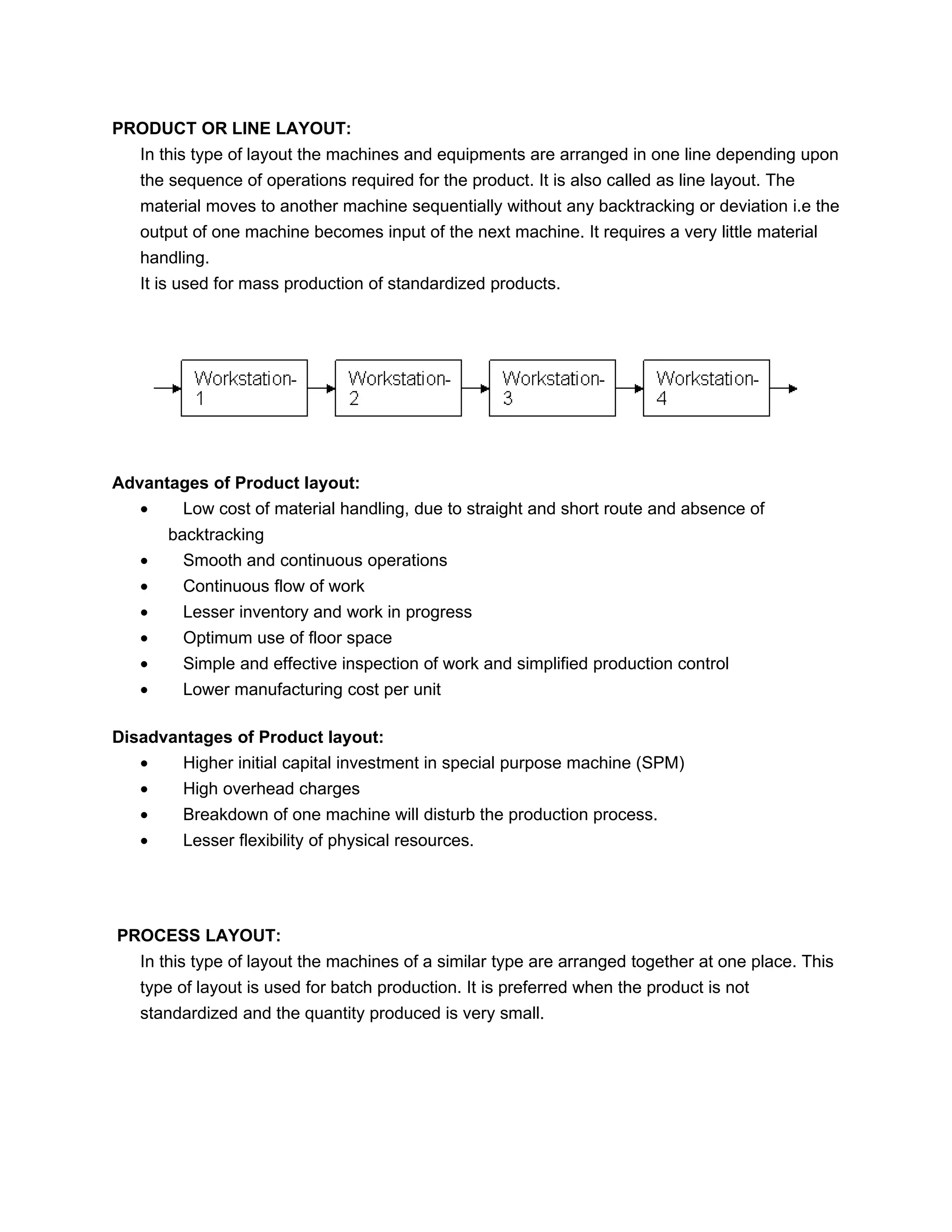 PRODUCT OR LINE LAYOUT:
   In this type of layout the machines and equipments are arranged in one line depending upon
   the sequence of operations required for the product. It is also called as line layout. The
   material moves to another machine sequentially without any backtracking or deviation i.e the
   output of one machine becomes input of the next machine. It requires a very little material
   handling.
   It is used for mass production of standardized products.




Advantages of Product layout:
   •   Low cost of material handling, due to straight and short route and absence of
       backtracking
   •     Smooth and continuous operations
   •     Continuous flow of work
   •     Lesser inventory and work in progress
   •     Optimum use of floor space
   •     Simple and effective inspection of work and simplified production control
   •     Lower manufacturing cost per unit

Disadvantages of Product layout:
   •    Higher initial capital investment in special purpose machine (SPM)
   •     High overhead charges
   •     Breakdown of one machine will disturb the production process.
   •     Lesser flexibility of physical resources.




PROCESS LAYOUT:
   In this type of layout the machines of a similar type are arranged together at one place. This
   type of layout is used for batch production. It is preferred when the product is not
   standardized and the quantity produced is very small.
 
