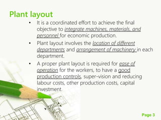 Page 3
Plant layout
• It is a coordinated effort to achieve the final
objective to integrate machines, materials, and
personnel for economic production.
• Plant layout involves the location of different
departments and arrangement of machinery in each
department.
• A proper plant layout is required for ease of
operation for the workers, to have a good
production controls, super-vision and reducing
labour costs, other production costs, capital
investment.
 