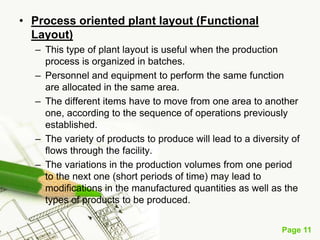 • Process oriented plant layout (Functional
  Layout)
  – This type of plant layout is useful when the production
    process is organized in batches.
  – Personnel and equipment to perform the same function
    are allocated in the same area.
  – The different items have to move from one area to another
    one, according to the sequence of operations previously
    established.
  – The variety of products to produce will lead to a diversity of
    flows through the facility.
  – The variations in the production volumes from one period
    to the next one (short periods of time) may lead to
    modifications in the manufactured quantities as well as the
    types of products to be produced.


                                                             Page 11
 