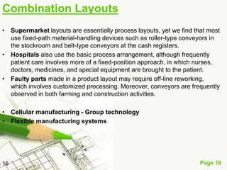 Combination Layouts
• Supermarket layouts are essentially process layouts, yet we find that most
  use fixed-path material-handling devices such as roller-type conveyors in
  the stockroom and belt-type conveyors at the cash registers.
• Hospitals also use the basic process arrangement, although frequently
  patient care involves more of a fixed-position approach, in which nurses,
  doctors, medicines, and special equipment are brought to the patient.
• Faulty parts made in a product layout may require off-line reworking,
  which involves customized processing. Moreover, conveyors are frequently
  observed in both farming and construction activities.

• Cellular manufacturing - Group technology
• Flexible manufacturing systems




16                                                                   Page 16
 