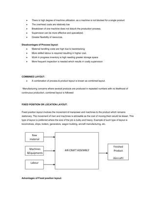 There is high degree of machine utilization, as a machine is not blocked for a single product
          The overhead costs are relatively low
          Breakdown of one machine does not disturb the production process.
          Supervision can be more effective and specialized.
          Greater flexibility of resources.


Disadvantages of Process layout:
          Material handling costs are high due to backtracking
          More skilled labour is required resulting in higher cost.
          Work in progress inventory is high needing greater storage space
          More frequent inspection is needed which results in costly supervision




COMBINED LAYOUT:
          A combination of process & product layout is known as combined layout.


Manufacturing concerns where several products are produced in repeated numbers with no likelihood of
continuous production, combined layout is followed




FIXED POSITION OR LOCATION LAYOUT:


Fixed position layout involves the movement of manpower and machines to the product which remains
stationary. The movement of men and machines is advisable as the cost of moving them would be lesser. This
type of layout is preferred where the size of the job is bulky and heavy. Example of such type of layout is
locomotives, ships, boilers, generators, wagon building, aircraft manufacturing, etc.



         Raw
        material

                                                                                            Finished
      Machines                                AIR CRAFT ASSEMBLY                            Product
     &Equipments
                                                                                            (Aircraft)
        Labour




Advantages of Fixed position layout:
 