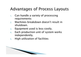 Advantages of Process Layouts
1.   Can handle a variety of processing
     requirements
2.   Machines breakdown doesn’t result in
     shutdown.
3.   Equipment used is less costly.
4.   Each production unit of system works
     independently.
5.   High utilization of facilities
 