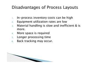 Disadvantages of Process Layouts

1.   In-process inventory costs can be high
2.   Equipment utilization rates are low
3.   Material handling is slow and inefficient & is
     more.
4.   More space is required
5.   Longer processing time
6.   Back tracking may occur.
 