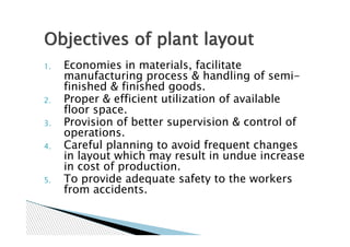 Objectives of plant layout
1.   Economies in materials, facilitate
     manufacturing process & handling of semi-
     finished & finished goods.
2.   Proper & efficient utilization of available
     floor space.
3.   Provision of better supervision & control of
     operations.
4.   Careful planning to avoid frequent changes
     in layout which may result in undue increase
     in cost of production.
5.   To provide adequate safety to the workers
     from accidents.
 