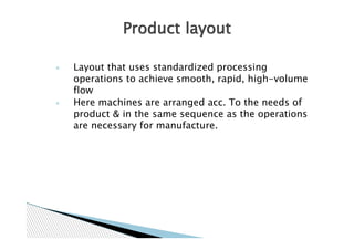 Product layout

◦   Layout that uses standardized processing
    operations to achieve smooth, rapid, high-volume
    flow
◦   Here machines are arranged acc. To the needs of
    product & in the same sequence as the operations
    are necessary for manufacture.
 