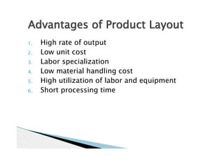 Advantages of Product Layout
1.   High rate of output
2.   Low unit cost
3.   Labor specialization
4.   Low material handling cost
5.   High utilization of labor and equipment
6.   Short processing time
 