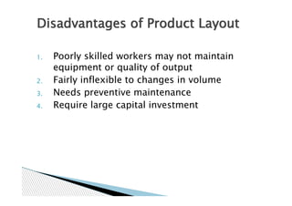 Disadvantages of Product Layout

1.   Poorly skilled workers may not maintain
     equipment or quality of output
2.   Fairly inflexible to changes in volume
3.   Needs preventive maintenance
4.   Require large capital investment
 