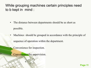 Page 11
• The product layout involves the arrangement of machines in one
line, depending upon the sequence of operations. Material are fed
into the first machine and finished products come out of the last
machine.
• In between , partly finished goods travel automatically , from
machine to machine, the output of one machine becoming the input
for the next.
• It is a feast for the eyes to watch the way sugarcane , fed at one end
of the mill , comes out as sugar the other end.
Product Layout (Straight Line)
 