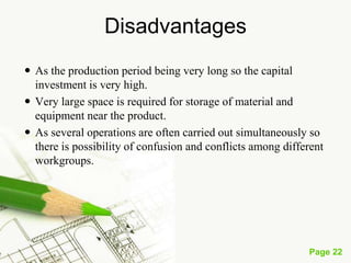 Page 22
Combined layout or Group technology layout or
Hybrid layout)
• A combination of process and product layouts combines the
advantages of both types of layouts product and process
layout. A combination layout is possible where an item is
being made in different types and sizes.
• Here machinery is arranged in a process layout but the process
grouping is then arranged in a sequence to manufacture
various types and sizes of products. It is to be noted that the
sequence of operations remains same with the variety of
products and sizes.
 