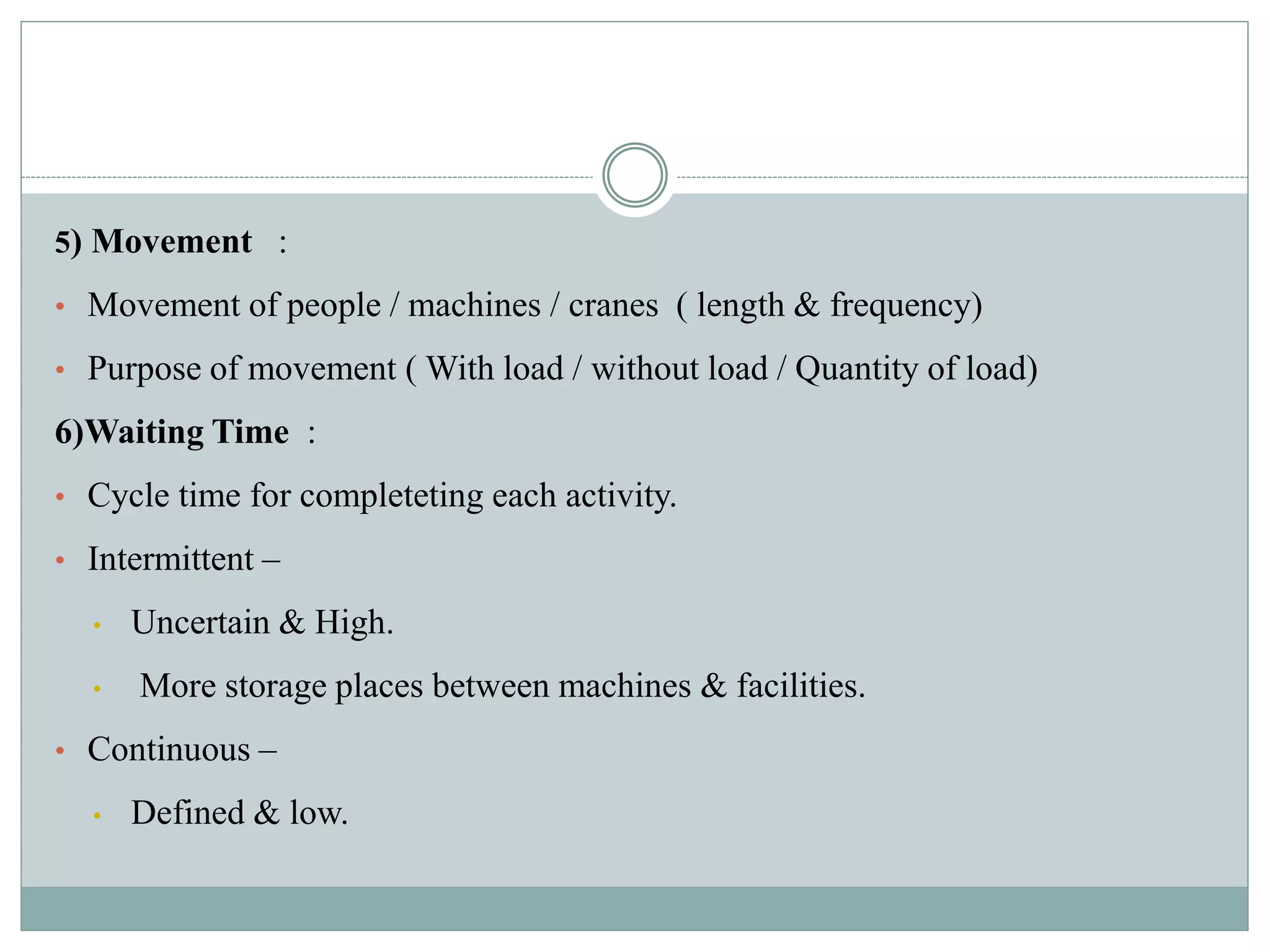 5) Movement :
• Movement of people / machines / cranes ( length & frequency)
• Purpose of movement ( With load / without load / Quantity of load)
6)Waiting Time :
• Cycle time for completeting each activity.
• Intermittent –
• Uncertain & High.
• More storage places between machines & facilities.
• Continuous –
• Defined & low.
 