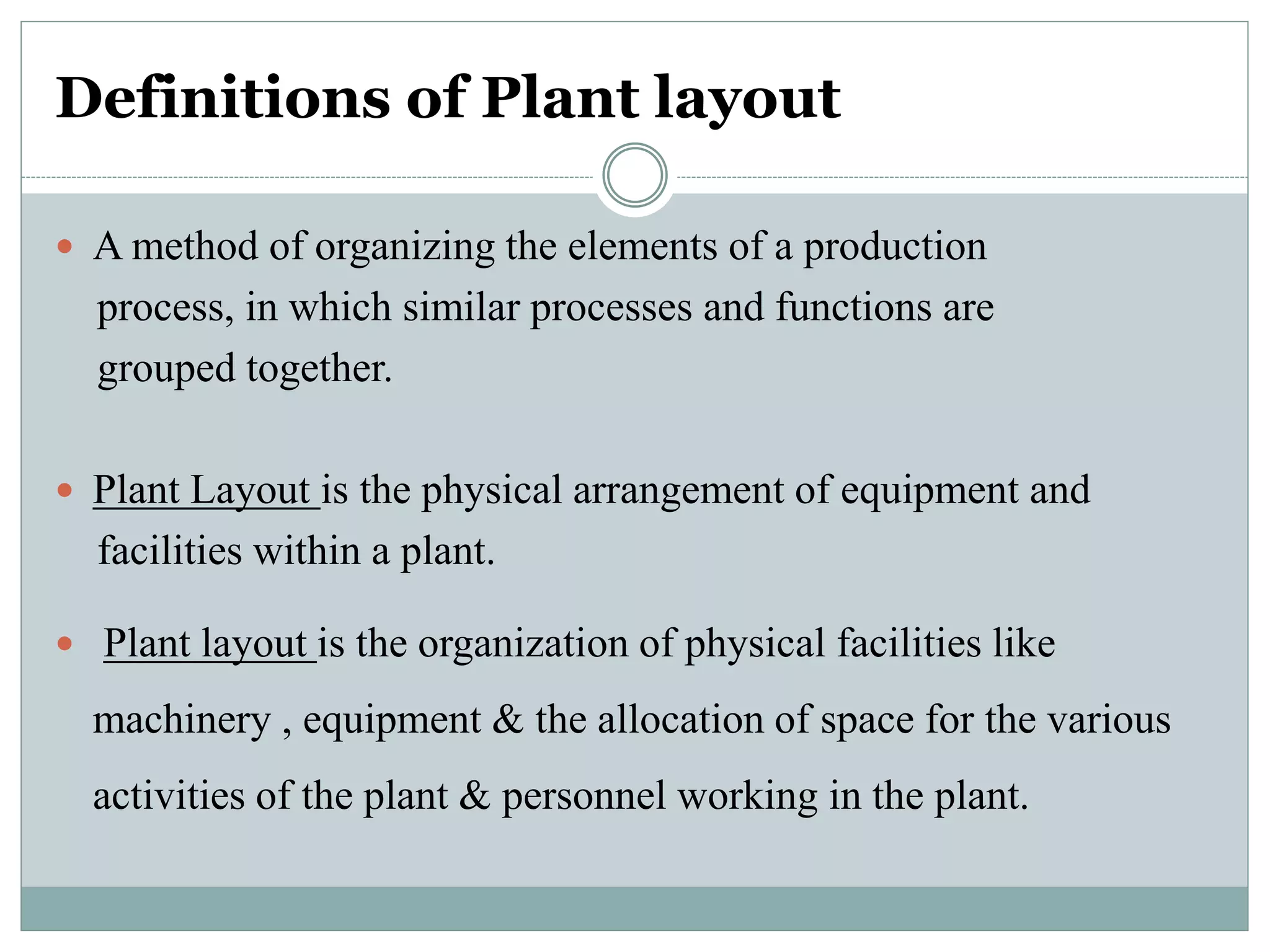 Definitions of Plant layout
 A method of organizing the elements of a production
process, in which similar processes and functions are
grouped together.
 Plant Layout is the physical arrangement of equipment and
facilities within a plant.
 Plant layout is the organization of physical facilities like
machinery , equipment & the allocation of space for the various
activities of the plant & personnel working in the plant.
 