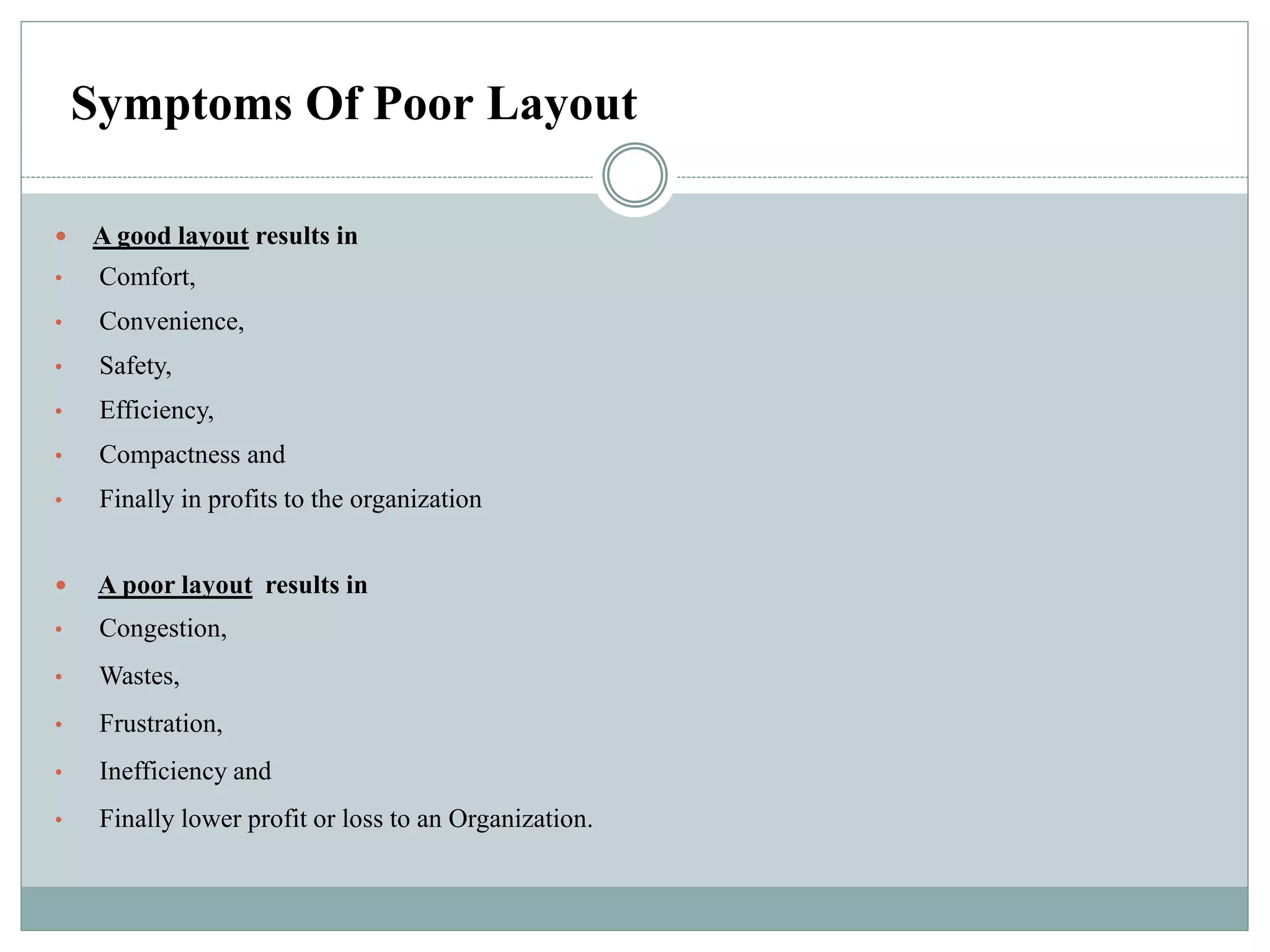 Symptoms Of Poor Layout
 A good layout results in
• Comfort,
• Convenience,
• Safety,
• Efficiency,
• Compactness and
• Finally in profits to the organization
 A poor layout results in
• Congestion,
• Wastes,
• Frustration,
• Inefficiency and
• Finally lower profit or loss to an Organization.
 