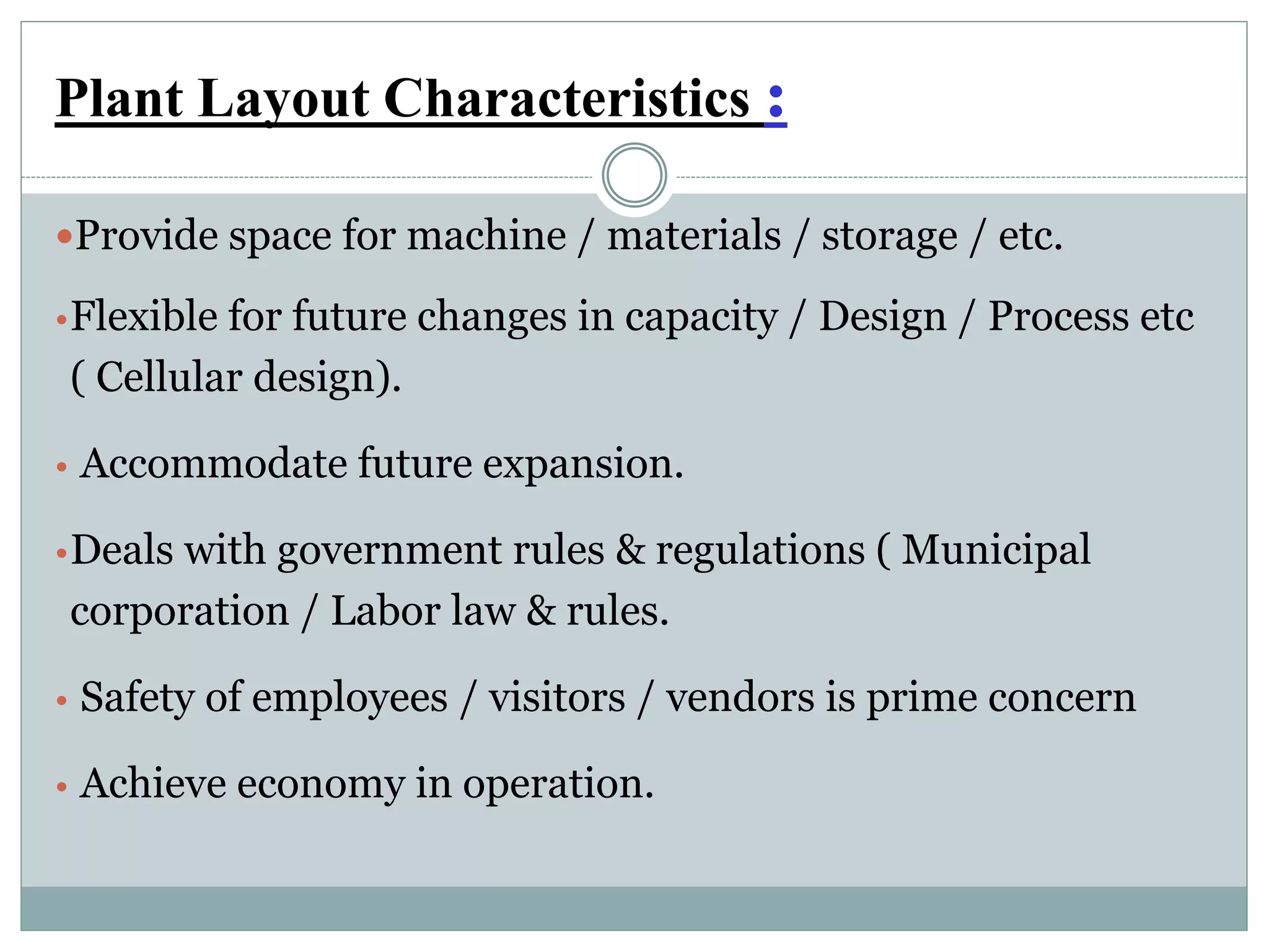 Plant Layout Characteristics :
Provide space for machine / materials / storage / etc.
•Flexible for future changes in capacity / Design / Process etc
( Cellular design).
• Accommodate future expansion.
•Deals with government rules & regulations ( Municipal
corporation / Labor law & rules.
• Safety of employees / visitors / vendors is prime concern
• Achieve economy in operation.
 