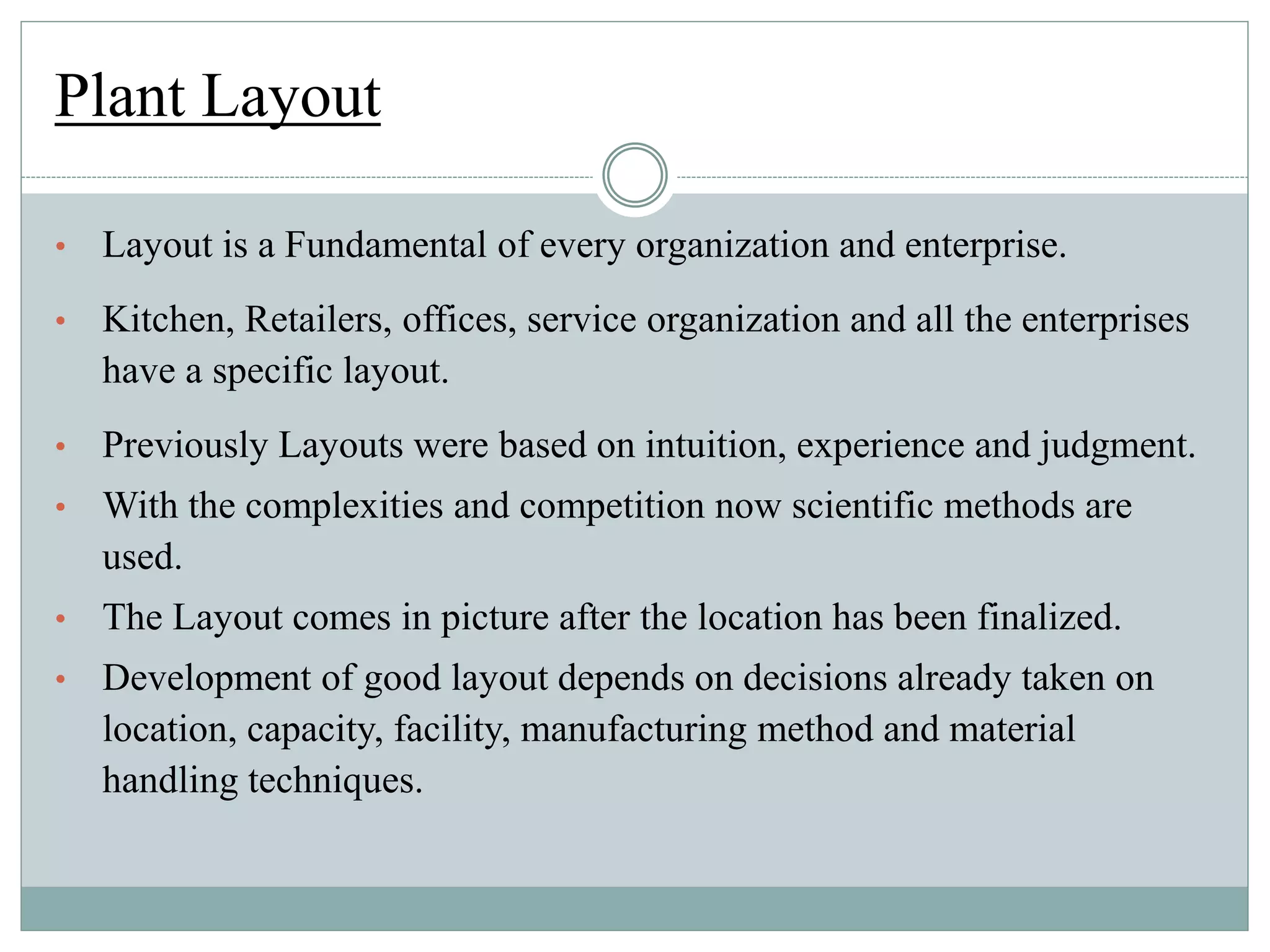 Plant Layout
• Layout is a Fundamental of every organization and enterprise.
• Kitchen, Retailers, offices, service organization and all the enterprises
have a specific layout.
• Previously Layouts were based on intuition, experience and judgment.
• With the complexities and competition now scientific methods are
used.
• The Layout comes in picture after the location has been finalized.
• Development of good layout depends on decisions already taken on
location, capacity, facility, manufacturing method and material
handling techniques.
 