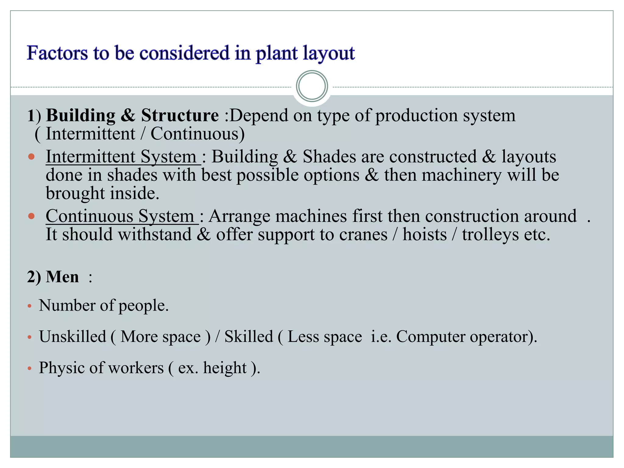 1) Building & Structure :Depend on type of production system
( Intermittent / Continuous)
 Intermittent System : Building & Shades are constructed & layouts
done in shades with best possible options & then machinery will be
brought inside.
 Continuous System : Arrange machines first then construction around .
It should withstand & offer support to cranes / hoists / trolleys etc.
2) Men :
• Number of people.
• Unskilled ( More space ) / Skilled ( Less space i.e. Computer operator).
• Physic of workers ( ex. height ).
 