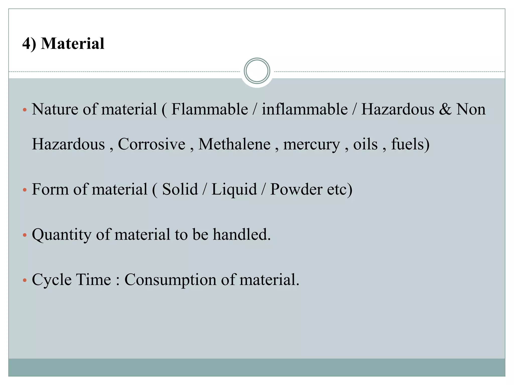 4) Material
• Nature of material ( Flammable / inflammable / Hazardous & Non
Hazardous , Corrosive , Methalene , mercury , oils , fuels)
• Form of material ( Solid / Liquid / Powder etc)
• Quantity of material to be handled.
• Cycle Time : Consumption of material.
 