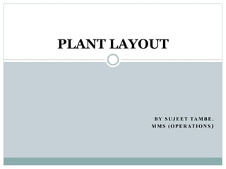 B Y S U J E E T TA M B E .
M M S ( O P E R AT I O N S )
PLANT LAYOUT
 
