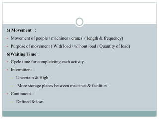 5) Movement :
• Movement of people / machines / cranes ( length & frequency)
• Purpose of movement ( With load / without load / Quantity of load)
6)Waiting Time :
• Cycle time for completeting each activity.
• Intermittent –
• Uncertain & High.
• More storage places between machines & facilities.
• Continuous –
• Defined & low.
 