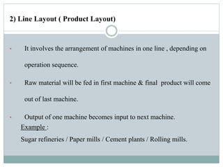 2) Line Layout ( Product Layout)
• It involves the arrangement of machines in one line , depending on
operation sequence.
• Raw material will be fed in first machine & final product will come
out of last machine.
• Output of one machine becomes input to next machine.
Example :
Sugar refineries / Paper mills / Cement plants / Rolling mills.
 