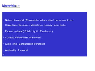 • Nature of material ( Flammable / inflammable / Hazardous & Non
Hazardous , Corrosive , Methalene , mercury , oils , fuels)
• Form of material ( Solid / Liquid / Powder etc)
• Quantity of material to be handled
• Cycle Time : Consumption of material
• Availability of material
•
Materials :
 