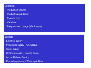 Changes :
• Production Volume
• Product type & design
• Process type
• Varieties
• Frequency of change ( Ex 5 years)
Services
• Electrical supply
• Pneumatic supply ( Air supply)
• Water supply
• Chilling process – Cooling Tower
• Air ventilation –Ducting
• Fire extinguishers – Water sprinklers
 
