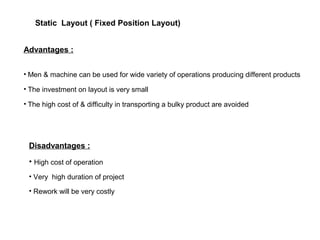 Advantages :
• Men & machine can be used for wide variety of operations producing different products
• The investment on layout is very small
• The high cost of & difficulty in transporting a bulky product are avoided
Disadvantages :
• High cost of operation
• Very high duration of project
• Rework will be very costly
Static Layout ( Fixed Position Layout)
 
