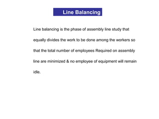 Line Balancing
Line balancing is the phase of assembly line study that
equally divides the work to be done among the workers so
that the total number of employees Required on assembly
line are minimized & no employee of equipment will remain
idle.
 