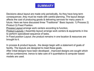 SUMMARY
Decisions about layout are made only periodically. As they have long term
consequences ,they must be made with careful planning .The layout design
affects the cost of producing goods & delivering services for many years in
future. Here we have discussed three “Traditional “ Basic layouts: 1) Process 2)
Product 3) Fixed Position.
Process Layout arrange work centers according to function.
Product Layouts ( Assembly layout) arrange work centers & equipments in line
to perform specialized sequence of tasks.
In Fixed position Layout ,the product remains in one location & resources are
brought to it.
In process & product layouts , the design begin with a statement of goals of
facility. The layouts are designed to meet these goals.
After initial designs have been developed , improved designs are sought which
will be cumbersome ,hence to take care of it quantitative & computer based
models are used.
 
