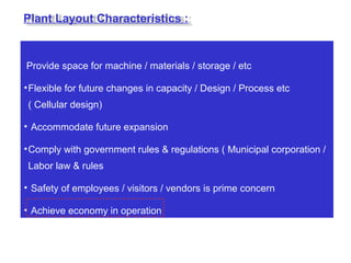 Provide space for machine / materials / storage / etc
•Flexible for future changes in capacity / Design / Process etc
( Cellular design)
• Accommodate future expansion
•Comply with government rules & regulations ( Municipal corporation /
Labor law & rules
• Safety of employees / visitors / vendors is prime concern
• Achieve economy in operation
Plant Layout Characteristics :
 