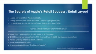 The Secrets of Apple’s Retail Success : Retail Layout
1. Apple never sold their Products directly.
2. Selling Products with Retails like Sears, CompUSA (Huge Failures).
3. 1st Retail Store: In a Mall in Tyson Corner, Virginia. (19th May, 2001)
===================================================================================
"GOOD ARTISTS BORROW, GREAT ARTISTS STEAL"
===================================================================================
 More than 1 Million Visitors. (in 481 stores, in 18 Countries)
 $ 7000 Earning per square foot, in Fifth Avenue Store : $ 35000 Earnings per square foot.
 Fastest Growing retailer to reach $ 1 Billion.
 Trade Marked Retail Layout
 Unspoken Apple Mantra “This Place is Special”
@Source: Steve M. Chazin, www.marketingapple.com
 