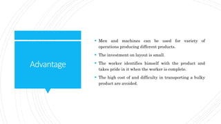 Advantage
 Men and machines can be used for variety of
operations producing different products.
 The investment on layout is small.
 The worker identifies himself with the product and
takes pride in it when the worker is complete.
 The high cost of and difficulty in transporting a bulky
product are avoided.
 