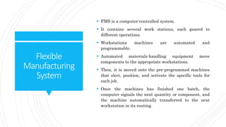 Flexible
Manufacturing
System
 FMS is a computer-controlled system.
 It contains several work stations, each geared to
different operations.
 Workstations machines are automated and
programmable.
 Automated materials-handling equipment move
components to the appropriate workstations.
 Then, it is moved onto the pre-programmed machines
that slect, position, and activate the specific tools for
each job.
 Once the machines has finished one batch, the
computer signals the next quantity or component, and
the machine automatically transferred to the next
workstation in its routing.
 
