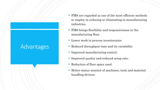 Advantages
 FMS are regarded as one of the most efficient methods
to employ in reducing or eliminating in manufacturing
industries.
 FMS brings flexibility and responsiveness to the
manufacturing floor.
 Lower work in process inventerories
 Reduced throughput time and its variability
 Improved manufacturing control.
 Improved quality and reduced scrap rate.
 Reduction of floor space used.
 Better status monitor of machines, tools and material
handling devices.
 