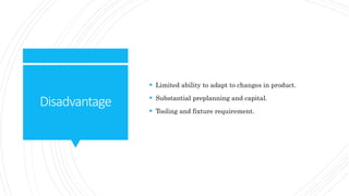 Disadvantage
 Limited ability to adapt to changes in product.
 Substantial preplanning and capital.
 Tooling and fixture requirement.
 