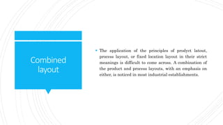Combined
layout
 The application of the principles of prodyct latout,
process layout, or fixed location layout in their strict
meanings is difficult to come across. A combination of
the product and process layouts, with an emphasis on
either, is noticed in most industrial establishments.
 