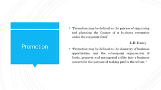 Promotion
 “Promotion may be defined as the process of organising
and planning the finance of a business enterprise
under the corporate form”
L.H. Haney
 “Promotion may be defined as the discovery of business
opportinities, and the subsequent organisation of
funds, property and managerial ability into a business
concern for the purpose of making profits therefrom. “
 