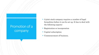Promotionof a
company
 A joint stock company requires a number of legal
formalities before it can be set up. It has to deal with
the following aspects:
 Registration or incorporation
 Capital subscription
 Commencement of business.
 