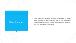 Plantlocation
 Plant location decision includes to choose an ideal
plant location is one where the cost of the product is
kept to mimimum with a large market share, the least
risk and maximum social gain.
 