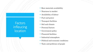 Factors
infleucing
location
 Raw materials availability
 Nearness to market
 Availability of labour
 Fuel and power
 Transport facilities
 Soil and climate
 Personal factors
 Government policy
 Financial facilities
 Industrial atmosphere
 Political and economic conditions
 Taste and prefernce of people
 