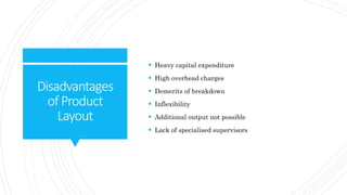 Disadvantages
ofProduct
Layout
 Heavy capital expenditure
 High overhead charges
 Demerits of breakdown
 Inflexibility
 Additional output not possible
 Lack of specialised supervisors
 