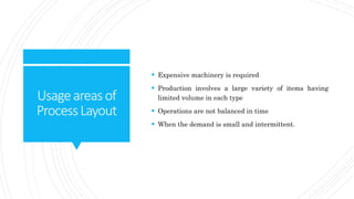Usageareasof
ProcessLayout
 Expensive machinery is required
 Production involves a large variety of items having
limited volume in each type
 Operations are not balanced in time
 When the demand is small and intermittent.
 