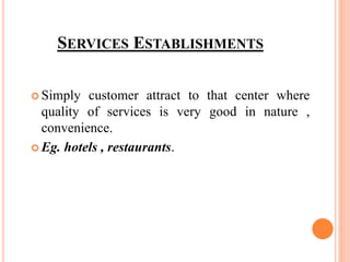 SERVICES ESTABLISHMENTS
 Simply customer attract to that center where
quality of services is very good in nature ,
convenience.
 Eg. hotels , restaurants.
 