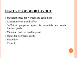 FEATURES OF GOOD LAYOUT
 Sufficient space for workers and equipment
 Adequate security and safety
 Sufficient gang-way space for materials and semi-
finished goods
 Minimum material handling cost
 Stores for in-process goods
 Flexibility
 Control
 