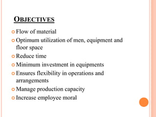 OBJECTIVES
 Flow of material
 Optimum utilization of men, equipment and
floor space
 Reduce time
 Minimum investment in equipments
 Ensures flexibility in operations and
arrangements
 Manage production capacity
 Increase employee moral
 