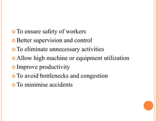  To ensure safety of workers
 Better supervision and control
 To eliminate unnecessary activities
 Allow high machine or equipment utilization
 Improve productivity
 To avoid bottlenecks and congestion
 To minimise accidents
 