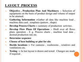 LAYOUT PROCESS
1. Objective , Production Plan And Machinery :- Selection of
equipments on the basis of product design and volume of output
to be attained.
2. Gathering Information :-Gather all data like machine load ,
machine data card , templates (pattern , shape)
3. Develop Process Charts :- summary of production activites .
4. Develop Flow Plans Of Operations :- Draft over all flows
plans operation . E g. Process charts , machine load data ,
desired production rate etc.
5. Determine sequence
6. Choose of best building or plot for site
7. Decide locations :- For canteens , washrooms , windows and
ventilations etc.
8. Testing :- In last layout is drawn and tested . Changes are made
if required .
 