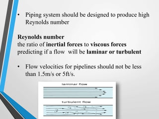 • Piping system should be designed to produce high
Reynolds number
Reynolds number
the ratio of inertial forces to viscous forces
predicting if a flow will be laminar or turbulent
• Flow velocities for pipelines should not be less
than 1.5m/s or 5ft/s.
 