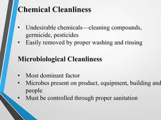 Chemical Cleanliness
• Undesirable chemicals—cleaning compounds,
germicide, pesticides
• Easily removed by proper washing and rinsing
Microbiological Cleanliness
• Most dominant factor
• Microbes present on product, equipment, building and
people
• Must be controlled through proper sanitation
 